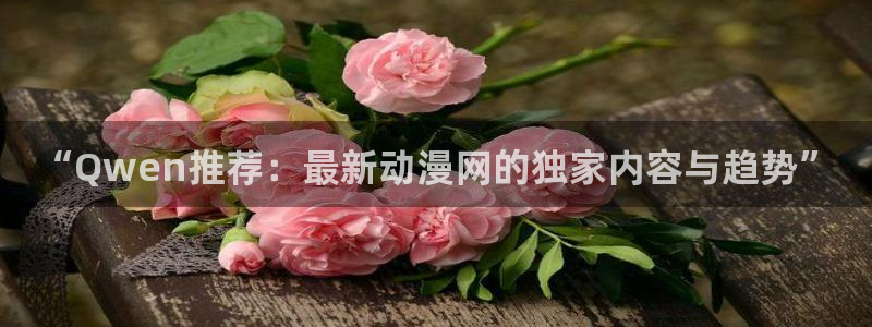 风车动漫网p：“Qwen推荐：最新动漫网的独家内容与趋势”