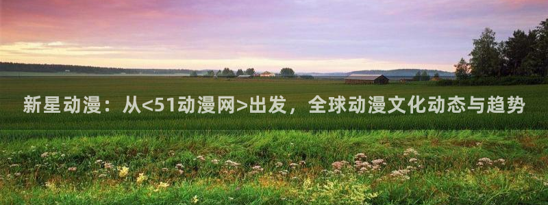 风车动漫手机版官网：新星动漫：从<51动漫网>出发，全球动漫文化动态与趋势